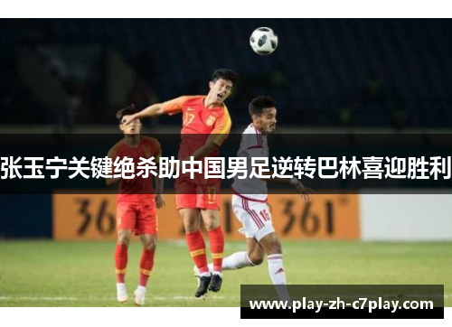 张玉宁关键绝杀助中国男足逆转巴林喜迎胜利