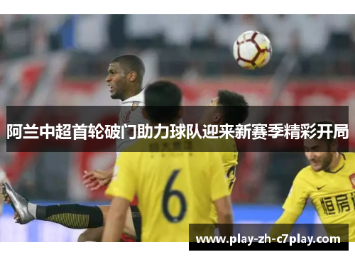 阿兰中超首轮破门助力球队迎来新赛季精彩开局 阿兰中超首轮破门助力球队迎来新赛季精彩开局