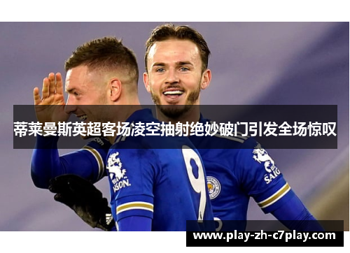 蒂莱曼斯英超客场凌空抽射绝妙破门引发全场惊叹 蒂莱曼斯英超客场凌空抽射绝妙破门引发全场惊叹